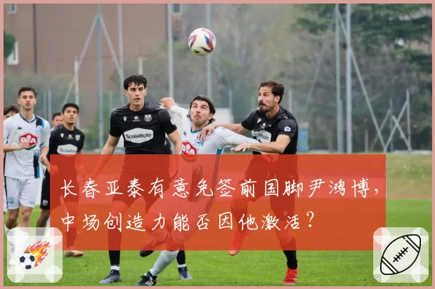 长春亚泰有意免签前国脚尹鸿博，中场创造力能否因他激活？