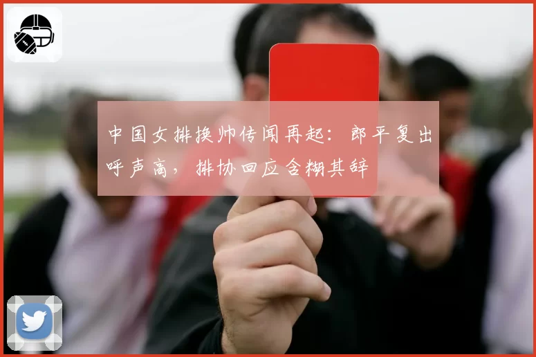 中国女排换帅传闻再起:郎平复出呼声高,排协回应含糊其辞