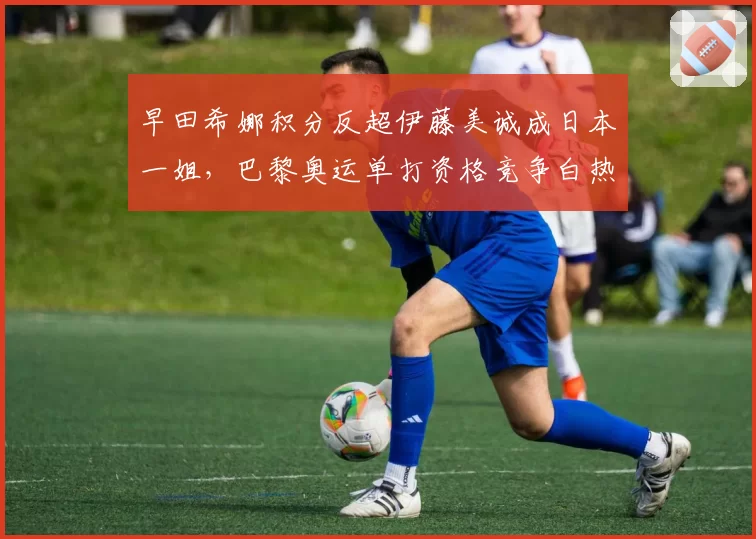 早田希娜积分反超伊藤美诚成日本一姐,巴黎奥运单打资格竞争白热化?
