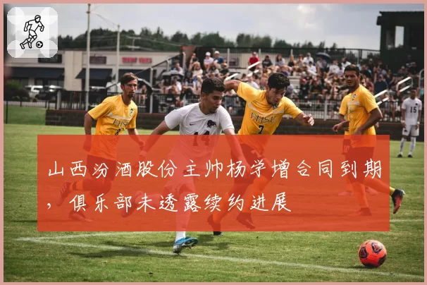 山西汾酒股份主帅杨学增合同到期，俱乐部未透露续约进展