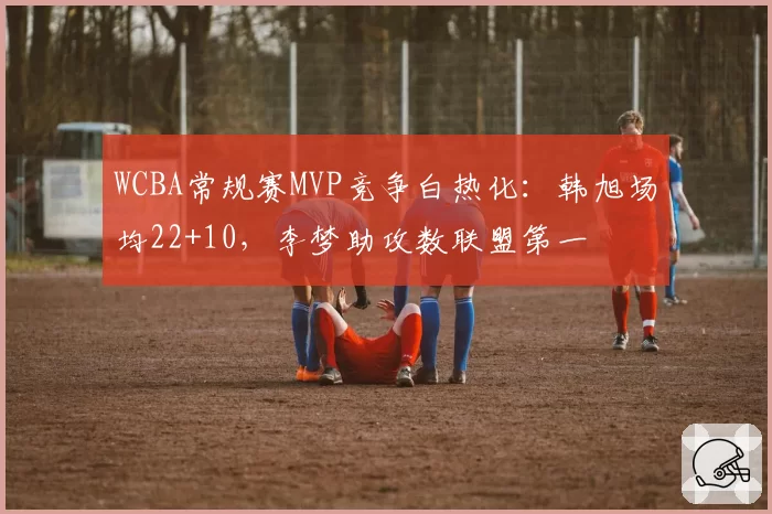 WCBA常规赛MVP竞争白热化:韩旭场均22+10,李梦助攻数联盟第一