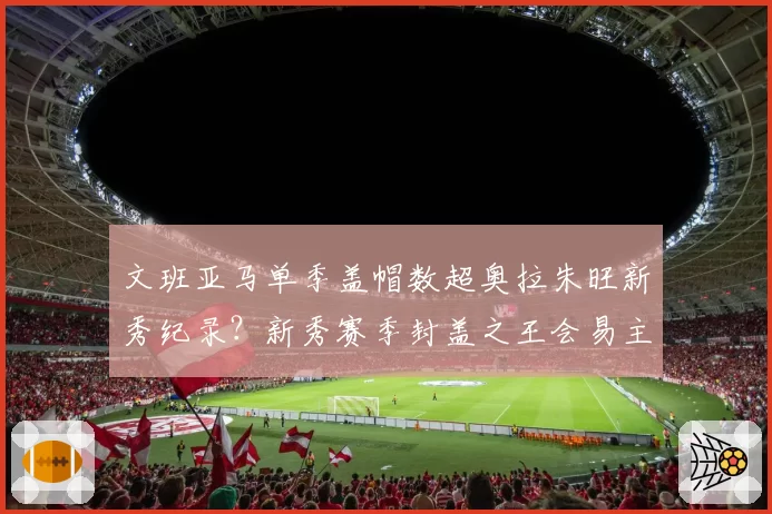 文班亚马单季盖帽数超奥拉朱旺新秀纪录?新秀赛季封盖之王会易主吗?