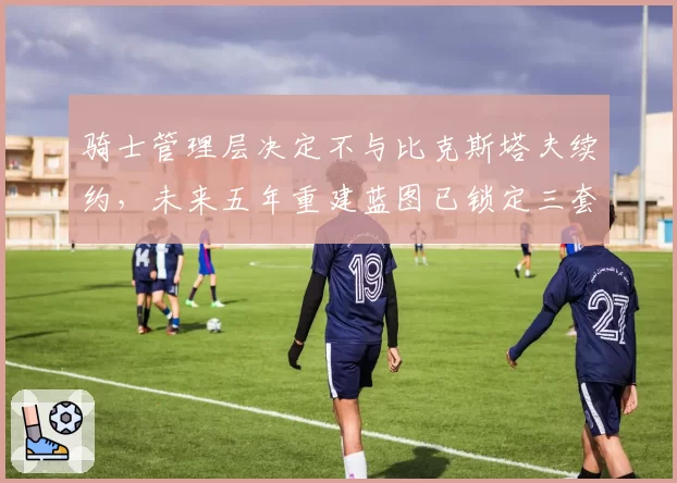 骑士管理层决定不与比克斯塔夫续约,未来五年重建蓝图已锁定三套备选方案